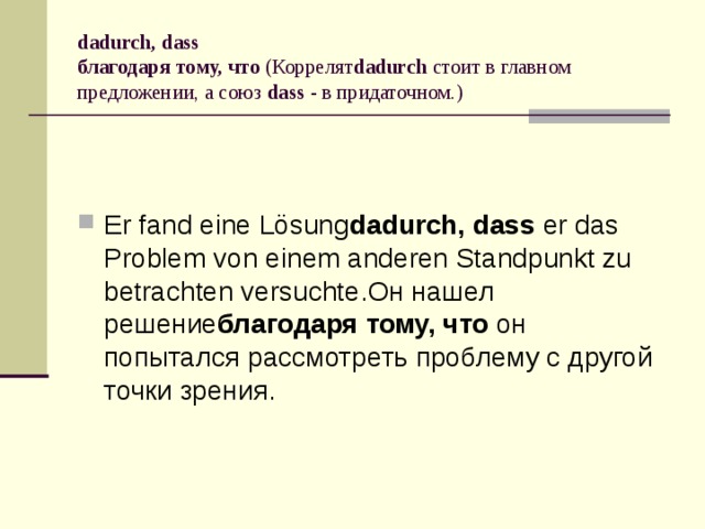 dadurch, dass  благодаря тому, что  (Коррелят dadurch  стоит в главном предложении, а союз  dass  - в придаточном.) Er fand eine Lösung dadurch, dass  er das Problem von einem anderen Standpunkt zu betrachten versuchte.Он нашел решение благодаря тому, что  он попытался рассмотреть проблему с другой точки зрения. 