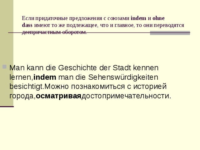  Если придаточные предложения с союзами  indem  и  ohne dass  имеют то же подлежащее, что и главное, то они переводятся деепричастным оборотом. Man kann die Geschichte der Stadt kennen lernen, indem  man die Sehenswürdigkeiten besichtigt.Можно познакомиться с историей города, осматривая достопримечательности. 