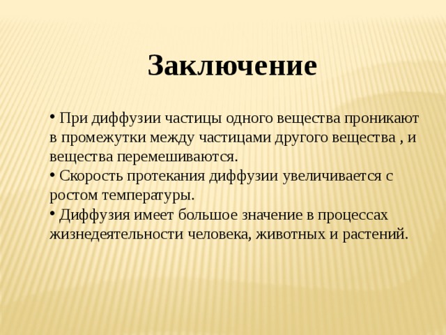 Заключение  При диффузии частицы одного вещества проникают в промежутки между частицами другого вещества , и вещества перемешиваются.  Скорость протекания диффузии увеличивается с ростом температуры.  Диффузия имеет большое значение в процессах жизнедеятельности человека, животных и растений. 