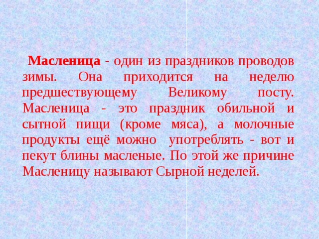  Масленица - один из праздников проводов зимы. Она приходится на неделю предшествующему Великому посту. Масленица - это праздник обильной и сытной пищи (кроме мяса), а молочные продукты ещё можно употреблять - вот и пекут блины масленые. По этой же причине Масленицу называют Сырной неделей.  