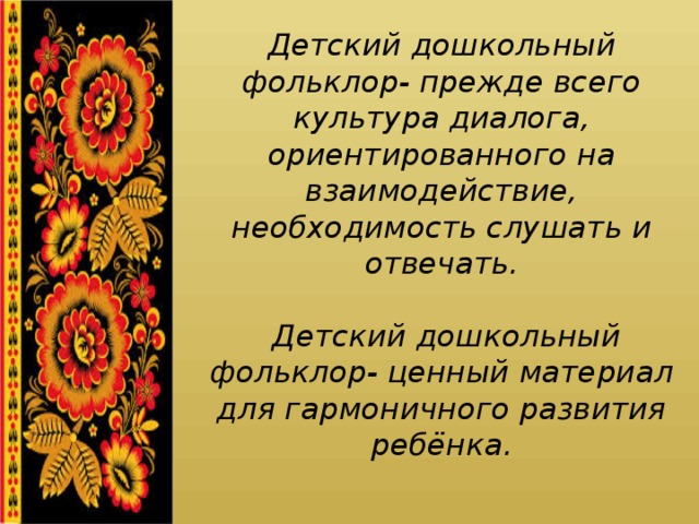 Детский дошкольный фольклор- прежде всего культура диалога, ориентированного на взаимодействие, необходимость слушать и отвечать.   Детский дошкольный фольклор- ценный материал для гармоничного развития ребёнка. 