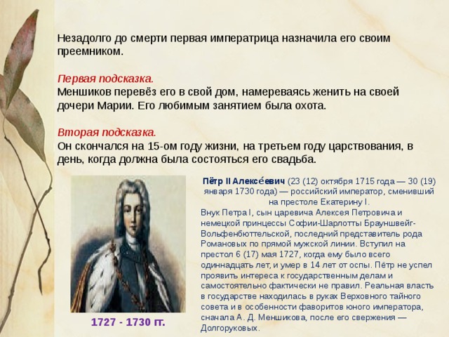 Незадолго до смерти первая императрица назначила его своим преемником. Первая подсказка. Меншиков перевёз его в свой дом, намереваясь женить на своей дочери Марии. Его любимым занятием была охота. Вторая подсказка. Он скончался на 15-ом году жизни, на третьем году царствования, в день, когда должна была состояться его свадьба. Пётр II Алексе́евич (23 (12) октября 1715 года — 30 (19) января 1730 года) — российский император, сменивший на престоле Екатерину I. Внук Петра I, сын царевича Алексея Петровича и немецкой принцессы Софии-Шарлотты Брауншвейг-Вольфенбюттельской, последний представитель рода Романовых по прямой мужской линии. Вступил на престол 6 (17) мая 1727, когда ему было всего одиннадцать лет, и умер в 14 лет от оспы. Пётр не успел проявить интереса к государственным делам и самостоятельно фактически не правил. Реальная власть в государстве находилась в руках Верховного тайного совета и в особенности фаворитов юного императора, сначала А. Д. Меншикова, после его свержения — Долгоруковых. 1727 - 1730 гг. 