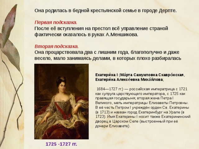 Она родилась в бедной крестьянской семье в городе Дерпте. Первая подсказка. После её вступления на престол всё управление страной фактически оказалось в руках А.Меншикова. Вторая подсказка. Она процарствовала два с лишним года, благополучно и даже весело, мало занимаясь делами, в которых плохо разбиралась Екатери́на I ( Ма́рта Самуиловна Скавро́нская , Екатери́на Алексе́евна Миха́йлова ;  1684—1727 гг.) — российская императрица с 1721 как супруга царствующего императора, с 1725 как правящая государыня; вторая жена Петра I Великого, мать императрицы Елизаветы Петровны. В её честь Петром I учреждён орден Св. Екатерины (в 1713) и назван город Екатеринбург на Урале (в 1723). Имя Екатерины I носит также Екатерининский дворец в Царском Селе (выстроенный при её дочери Елизавете). 1725 -1727 гг. 