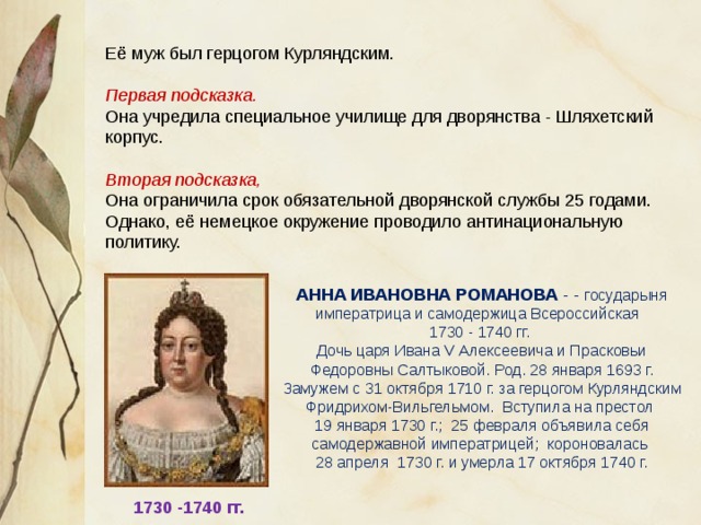 Её муж был герцогом Курляндским. Первая подсказка. Она учредила специальное училище для дворянства - Шляхетский корпус. Вторая подсказка, Она ограничила срок обязательной дворянской службы 25 годами. Однако, её немецкое окружение проводило антинациональную политику. АННА ИВАНОВНА РОМАНОВА - - государыня императрица и самодержица Всероссийская 1730 - 1740 гг. Дочь царя Ивана V Алексеевича и Прасковьи Федоровны Салтыковой. Род. 28 января 1693 г. Замужем с 31 октября 1710 г. за герцогом Курляндским Фридрихом-Вильгельмом. Вступила на престол 19 января 1730 г.; 25 февраля объявила себя самодержавной императрицей; короновалась 28 апреля 1730 г. и умерла 17 октября 1740 г. 1730 -1740 гг. 