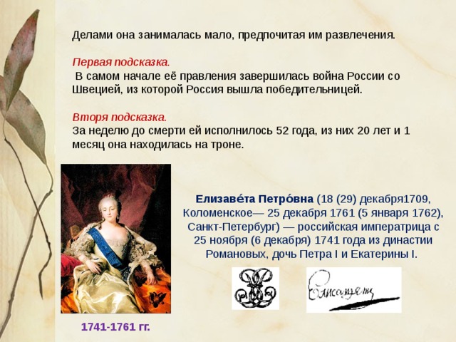 Делами она занималась мало, предпочитая им развлечения. Первая подсказка.  В самом начале её правления завершилась война России со Швецией, из которой Россия вышла победительницей. Вторя подсказка. За неделю до смерти ей исполнилось 52 года, из них 20 лет и 1 месяц она находилась на троне. Елизаве́та Петро́вна (18 (29) декабря1709, Коломенское— 25 декабря 1761 (5 января 1762), Санкт-Петербург) — российская императрица с 25 ноября (6 декабря) 1741 года из династии Романовых, дочь Петра I и Екатерины I. 1741-1761 гг. 