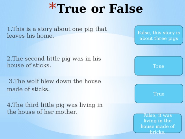 True or False 1.This is a story about one pig that leaves his home. 2.The second little pig was in his house of sticks.  3.The wolf blew down the house made of sticks. 4.The third little pig was living in the house of her mother. False, this story is about three pigs True True False, it was living in the house made of bricks. 