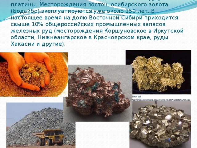 С выходами кристаллических пород фундамента связаны месторождения железных и медно-никелевых руд, золота и платины. Месторождения восточносибирского золота (Бодайбо) эксплуатируются уже около 150 лет. В настоящее время на долю Восточной Сибири приходится свыше 10% общероссийских промышленных запасов железных руд (месторождения Коршуновское в Иркутской области, Нижнеангарское в Красноярском крае, руды Хакасии и другие).    