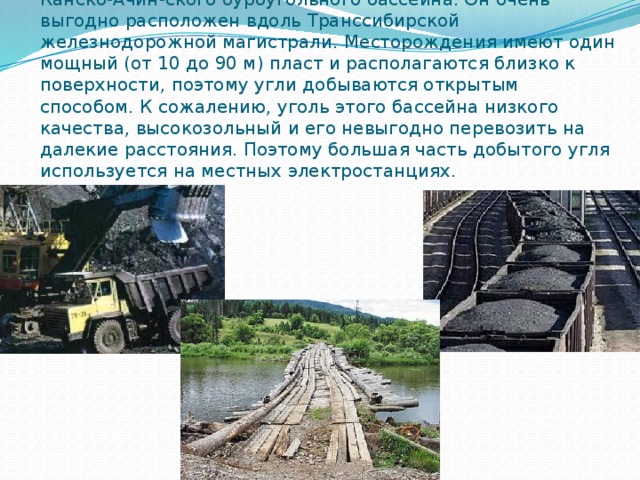 Большое значение для экономики страны имеет освоение Канско-Ачин-ского буроугольного бассейна. Он очень выгодно расположен вдоль Транссибирской железнодорожной магистрали. Месторождения имеют один мощный (от 10 до 90 м) пласт и располагаются близко к поверхности, поэтому угли добываются открытым способом. К сожалению, уголь этого бассейна низкого качества, высокозольный и его невыгодно перевозить на далекие расстояния. Поэтому большая часть добытого угля используется на местных электростанциях. 