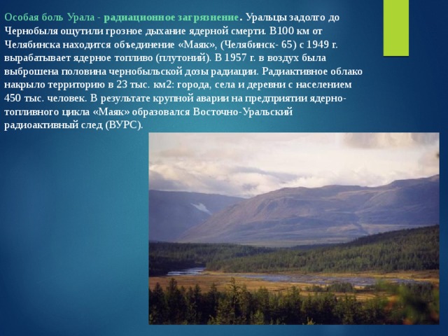 Особая боль Урала - радиационное загрязнение . Уральцы задолго до Чернобыля ощутили грозное дыхание ядерной смерти. В100 км от Челябинска находится объединение «Маяк», (Челябинск- 65) с 1949 г. вырабатывает ядерное топливо (плутоний). В 1957 г. в воздух была выброшена половина чернобыльской дозы радиации. Радиактивное облако накрыло территорию в 23 тыс. км2: города, села и деревни с населением 450 тыс. человек. В результате крупной аварии на предприятии ядерно-топливного цикла «Маяк» образовался Восточно-Уральский радиоактивный след (ВУРС). 