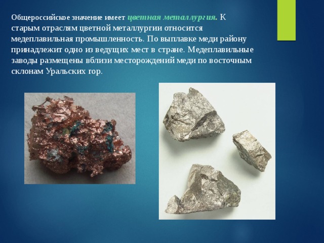 Общероссийское значение имеет  цветная металлургия . К старым отраслям цветной металлургии относится медеплавильная промышленность. По выплавке меди району принадлежит одно из ведущих мест в стране. Медеплавильные заводы размещены вблизи месторождений меди по восточным склонам Уральских гор. 
