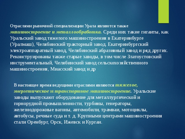 Отраслями рыночной специализации Урала являются также машиностроение и металлообработка. Среди них такие гиганты, как Уральский завод тяжелого машиностроения в Екатеринбурге (Уралмаш), Челябинский тракторный завод. Екатеринбургский электроаппаратный завод, Челябинский абразивный завод и ряд других. Реконструированы также старые заводы, в том числе Златоустовский инструментальный, Челябинский завод сельскохозяйственного машиностроения, Миасский завод и др В настоящее время ведущими отраслями являются  тяжелое, энергетическое и транспортное машиностроение . Уральские заводы выпускают оборудование для металлургической и горнорудной промышленности, турбины, генераторы, железнодорожные вагоны, автомобили, трамваи, мотоциклы, автобусы, речные суда и т. д. Крупными центрами машиностроения стали Оренбург, Орск, Ижевск и Курган. 