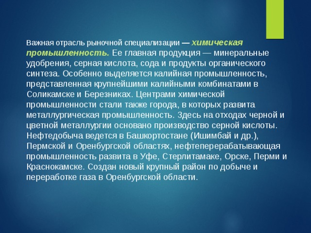 Важная отрасль рыночной специализации — химическая промышленность. Ее главная продукция — минеральные удобрения, серная кислота, сода и продукты органического синтеза. Особенно выделяется калийная промышленность, представленная крупнейшими калийными комбинатами в Соликамске и Березниках. Центрами химической промышленности стали также города, в которых развита металлургическая промышленность. Здесь на отходах черной и цветной металлургии основано производство серной кислоты. Нефтедобыча ведется в Башкортостане (Ишимбай и др.), Пермской и Оренбургской областях, нефтеперерабатывающая промышленность развита в Уфе, Стерлитамаке, Орске, Перми и Краснокамске. Создан новый крупный район по добыче и переработке газа в Оренбургской области. 