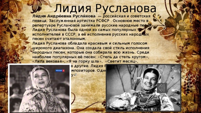  Лидия Русланова Ли́дия Андре́евна Русла́нова  — российская и советская певица, Заслуженная артистка РСФСР . Основное место в репертуаре Руслановой занимали русские народные песни. Лидия Русланова была одной из самых популярных исполнителей в СССР, а её исполнение русских народных песен считают эталонным. Лидия Русланова обладала красивым и сильным голосом широкого диапазона. Она создала свой стиль исполнения народных песен, которые она собирала всю жизнь. Среди наиболее популярных её песен: «Степь да степь кругом», «Липа вековая», «Я на горку шла», «Светит месяц», «Валенки» и многие другие. Лидия Русланова исполняла и песни советских композиторов. Одной из первых исполнила «Катюшу» [ 