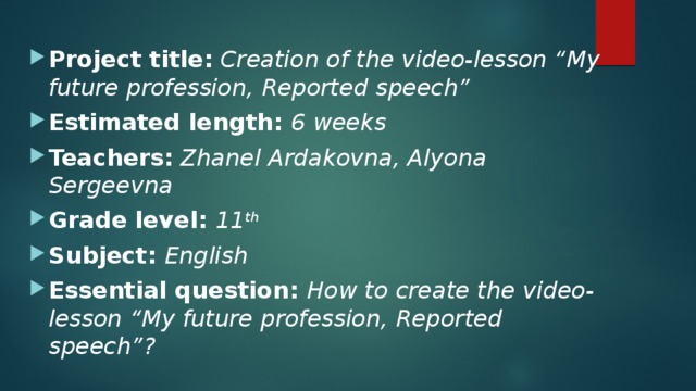 Project title:  Creation of the video-lesson “My future profession, Reported speech” Estimated length: 6 weeks Teachers:  Zhanel Ardakovna, Alyona Sergeevna Grade level: 11 th  Subject: English Essential question: How to create the video-lesson “My future profession, Reported speech”? 