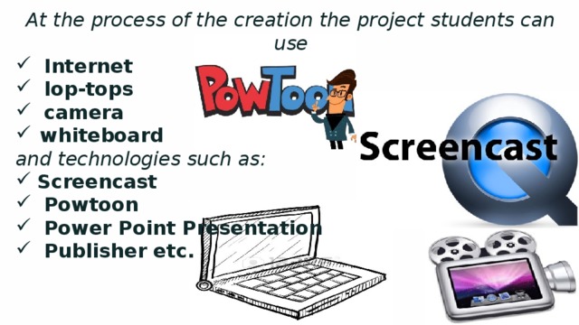 At the process of the creation the project students can use  Internet  lop-tops  camera whiteboard and technologies such as: Screencast  Powtoon  Power Point Presentation  Publisher etc. 