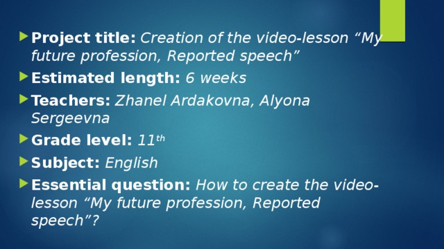 Project title:  Creation of the video-lesson “My future profession, Reported speech” Estimated length: 6 weeks Teachers:  Zhanel Ardakovna, Alyona Sergeevna Grade level: 11 th  Subject: English Essential question: How to create the video-lesson “My future profession, Reported speech”? 