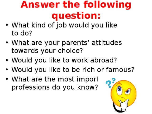 Answer the following question: What kind of job would you like to do? What are your parents’ attitudes towards your choice? Would you like to work abroad? Would you like to be rich or famous? What are the most important professions do you know? 