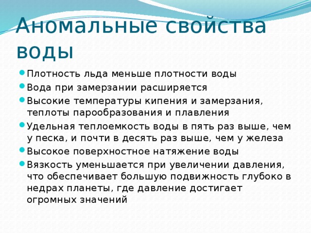 Аномальные свойства воды Плотность льда меньше плотности воды Вода при замерзании расширяется Высокие температуры кипения и замерзания, теплоты парообразования и плавления Удельная теплоемкость воды в пять раз выше, чем у песка, и почти в десять раз выше, чем у железа Высокое поверхностное натяжение воды Вязкость уменьшается при увеличении давления, что обеспечивает большую подвижность глубоко в недрах планеты, где давление достигает огромных значений 