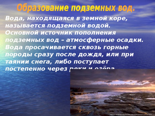 Вода, находящаяся в земной коре, называется подземной водой. Основной источник пополнения подземных вод – атмосферные осадки. Вода просачивается сквозь горные породы сразу после дождя, или при таянии снега, либо поступает постепенно через реки и озёра. 