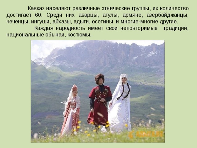  Кавказ населяют различные этнические группы, их количество достигает 60. Среди них аварцы, агулы, армяне, азербайджанцы, чеченцы, ингуши, абхазы, адыги, осетины и многие-многие другие.  Каждая народность имеет свои неповторимые традиции, национальные обычаи, костюмы. 