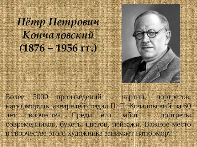 Пётр Петрович Кончаловский  ( 1876 – 1956 гг.) Более 5000 произведений – картин,  портретов, натюрмортов, акварелей создал П. П. Кочаловский  за 60 лет творчества. Среди его работ – портреты современников, букеты цветов, пейзажи. Важное место в творчестве этого художника занимает натюрморт. 