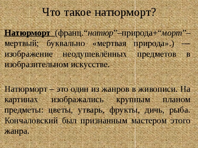 Что такое натюрморт? Натюрморт ( франц.“ натюр ”–природа+“ морт ”–мертвый; буквально «мертвая природа».) — изображение неодушевлённых предметов в изобразительном искусстве. Натюрморт – это один из жанров в живописи. На картинах изображались крупным планом предметы: цветы, утварь, фрукты, дичь, рыба.  Кончаловский был признанным мастером этого жанра. 