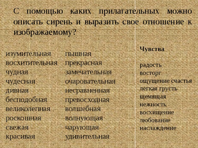 С помощью каких прилагательных можно описать сирень и выразить свое отношение к изображаемому? Чувства   радость  восторг  ощущение счастья  легкая грусть  щемящая нежность  восхищение  любование  наслаждение   изумительная восхитительная пышная чудная прекрасная чудесная замечательная очаровательная дивная бесподобная несравненная великолепная превосходная роскошная волшебная свежая волнующая красивая чарующая удивительная 