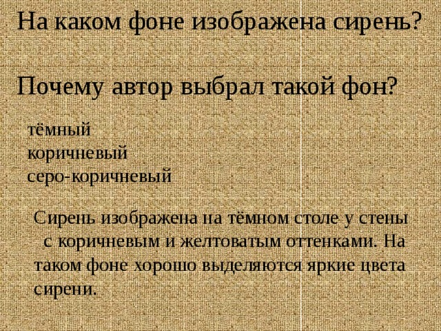 На каком фоне изображена сирень?  Почему автор выбрал такой фон? тёмный коричневый серо-коричневый Сирень изображена на тёмном столе у стены с коричневым и желтоватым оттенками. На таком фоне хорошо выделяются яркие цвета сирени. 