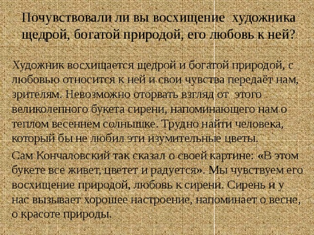 Почувствовали ли вы восхищение художника щедрой, богатой природой, его любовь к ней? Художник восхищается щедрой и богатой природой, с любовью относится к ней и свои чувства передаёт нам, зрителям. Невозможно оторвать взгляд от этого великолепного букета сирени, напоминающего нам о теплом весеннем солнышке. Трудно найти человека, который бы не любил эти изумительные цветы.  Сам Кончаловский так сказал о своей картине: «В этом букете все живет, цветет и радуется». Мы чувствуем его восхищение природой, любовь к сирени. Сирень и у нас вызывает хорошее настроение, напоминает о весне, о красоте природы. 