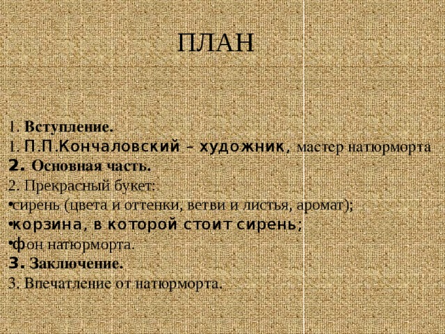 ПЛАН 1. Вступление. 1. П.П.Кончаловский – художник, мастер натюрморта 2. Основная часть. 2. Прекрасный букет: сирень (цвета и оттенки, ветви и листья, аромат); корзина, в которой стоит сирень; ф он натюрморта. 3. Заключение. 3. Впечатление от натюрморта.   