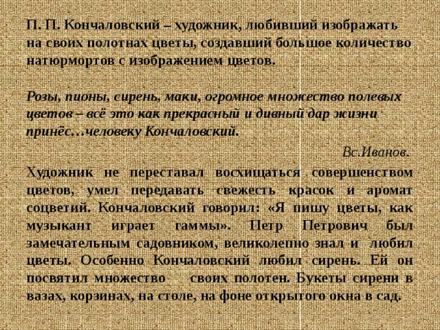 П. П. Кончаловский – художник, любивший изображать на своих полотнах цветы, создавший большое количество натюрмортов с изображением цветов.  Розы, пионы, сирень, маки, огромное множество полевых цветов – всё это как прекрасный и дивный дар жизни принёс…человеку Кончаловский. Вс.Иванов.  Художник не переставал восхищаться совершенством цветов, умел передавать свежесть красок и аромат соцветий. Кончаловский говорил: «Я пишу цветы, как музыкант играет гаммы». Петр Петрович был замечательным садовником, великолепно знал и любил цветы. Особенно Кончаловский любил сирень. Ей он посвятил множество своих полотен. Букеты сирени в вазах, корзинах, на столе, на фоне открытого окна в сад. 