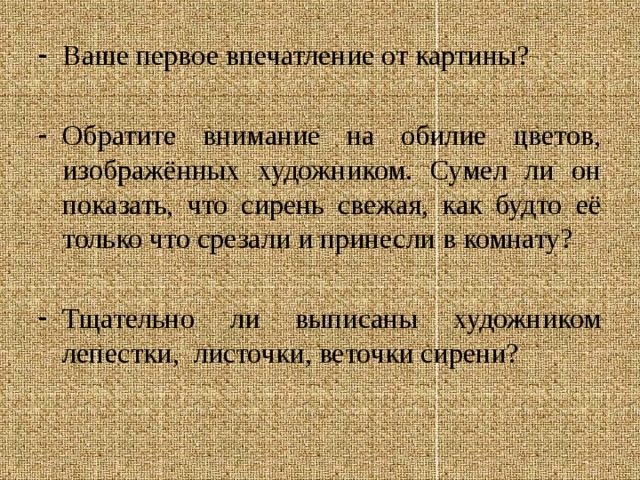 Ваше первое впечатление от картины? Обратите внимание на обилие цветов, изображённых художником. Сумел ли он показать, что сирень свежая, как будто её только что срезали и принесли в комнату? Тщательно ли выписаны художником лепестки, листочки, веточки сирени? 