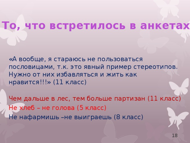 То, что встретилось в анкетах «А вообще, я стараюсь не пользоваться пословицами, т.к. это явный пример стереотипов. Нужно от них избавляться и жить как нравится!!!» (11 класс) Чем дальше в лес, тем больше партизан (11 класс) Не хлеб – не голова (5 класс) Не нафармишь –не выиграешь (8 класс)  