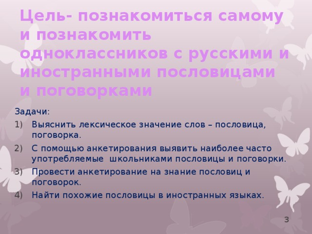 Цель- познакомиться самому и познакомить одноклассников с русскими и иностранными пословицами и поговорками Задачи: Выяснить лексическое значение слов – пословица, поговорка. С помощью анкетирования выявить наиболее часто употребляемые школьниками пословицы и поговорки. Провести анкетирование на знание пословиц и поговорок. Найти похожие пословицы в иностранных языках.  