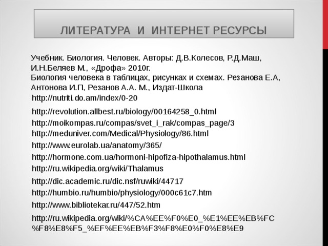 ЛИТЕРАТУРА И ИНТЕРНЕТ РЕСУРСЫ Учебник. Биология. Человек. Авторы: Д.В.Колесов, Р.Д.Маш, И.Н.Беляев М., «Дрофа» 2010г. Биология человека в таблицах, рисунках и схемах. Резанова Е.А, Антонова И.П, Резанов А.А. М., Издат-Школа http://nutriti.do.am/index/0-20 http://revolution.allbest.ru/biology/00164258_0.html http://moikompas.ru/compas/svet_i_rak/compas_page/3 http://meduniver.com/Medical/Physiology/86.html http://www.eurolab.ua/anatomy/365/ http://hormone.com.ua/hormoni-hipofiza-hipothalamus.html http://ru.wikipedia.org/wiki/Thalamus http://dic.academic.ru/dic.nsf/ruwiki/44717 http://humbio.ru/humbio/physiology/000c61c7.htm http://www.bibliotekar.ru/447/52.htm http://ru.wikipedia.org/wiki/%CA%EE%F0%E0_%E1%EE%EB%FC%F8%E8%F5_%EF%EE%EB%F3%F8%E0%F0%E8%E9 