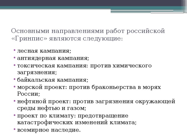 Основными направлениями работ российской «Гринпис» являются следующие: лесная кампания; антиядерная кампания; токсическая кампания: против химического загрязнения; байкальская кампания; морской проект: против браконьерства в морях России; нефтяной проект: против загрязнения окружающей среды нефтью и газом; проект по климату: предотвращение катастрофических изменений климата; всемирное наследие. 