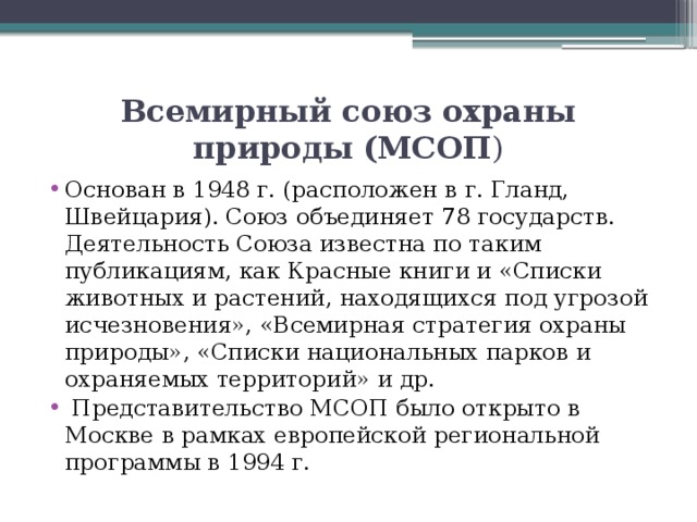 Всемирный союз охраны природы (МСОП ) Основан в 1948 г. (расположен в г. Гланд, Швейцария). Союз объединяет 78 государств. Деятельность Союза известна по таким публикациям, как Красные книги и «Списки животных и растений, находящихся под угрозой исчезновения», «Всемирная стратегия охраны природы», «Списки национальных парков и охраняемых территорий» и др.  Представительство МСОП было открыто в Москве в рамках европейской региональной программы в 1994 г. 