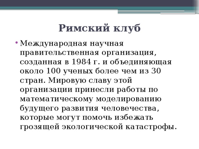 Римский клуб Международная научная правительственная организация, созданная в 1984 г. и объединяющая около 100 ученых более чем из 30 стран. Мировую славу этой организации принесли работы по математическому моделированию будущего развития человечества, которые могут помочь избежать грозящей экологической катастрофы. 