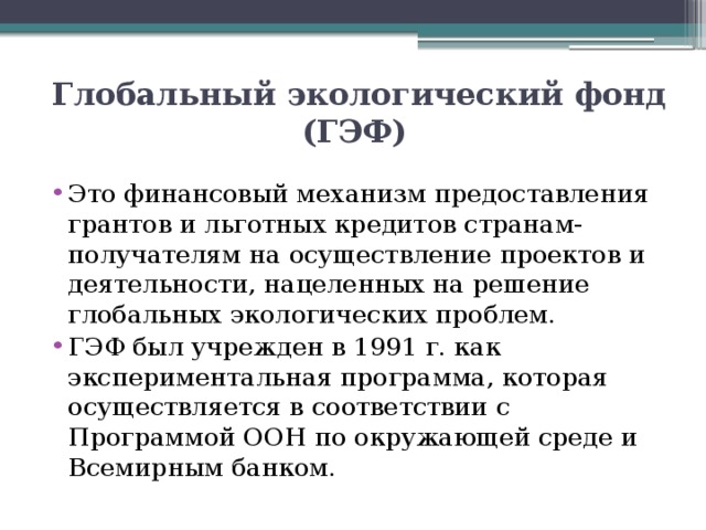 Глобальный экологический фонд (ГЭФ)  Это финансовый механизм предоставления грантов и льготных кредитов странам-получателям на осуществление проектов и деятельности, нацеленных на решение глобальных экологических проблем. ГЭФ был учрежден в 1991 г. как экспериментальная программа, которая осуществляется в соответствии с Программой ООН по окружающей среде и Всемирным банком. 