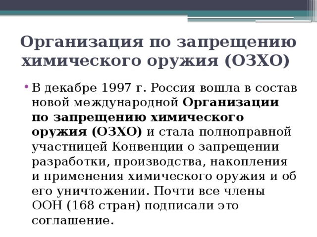 Организация по запрещению химического оружия (ОЗХО)  В декабре 1997 г. Россия вошла в состав новой международной Организации по запрещению химического оружия (ОЗХО) и стала полноправной участницей Конвенции о запрещении разработки, производства, накопления и применения химического оружия и об его уничтожении. Почти все члены ООН (168 стран) подписали это соглашение. 