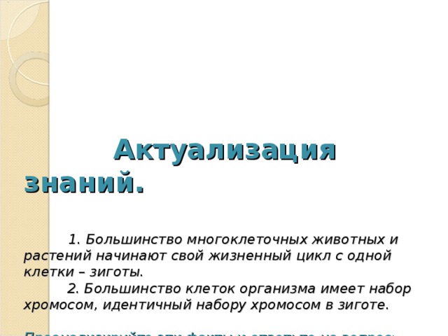  Актуализация знаний.      1. Большинство многоклеточных животных и растений начинают свой жизненный цикл с одной клетки – зиготы.  2. Большинство клеток организма имеет набор хромосом, идентичный набору хромосом в зиготе.   Проанализируйте эти факты и ответьте на вопрос:  1. Какой процесс лежит в основе этого свойства живых организмов.  2.Какое свойство, присущее всему живому, обеспечивает сохранение видов в ряду поколений?   