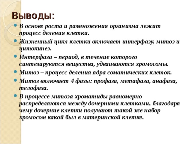 Выводы: В основе роста и размножения организма лежит процесс деления клетки. Жизненный цикл клетки включает интерфазу, митоз и цитокинез. Интерфаза – период, в течение которого синтезируются вещества, удваиваются хромосомы. Митоз – процесс деления ядра соматических клеток. Митоз включает 4 фазы: профаза, метафаза, анафаза, телофаза. В процессе митоза хроматиды равномерно распределяются между дочерними клетками, благодаря чему дочерние клетки получают такой же набор хромосом какой был в материнской клетке.  