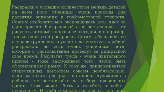 Раскраски с большим количеством мелких деталей на всем поле страницы очень полезны для развития внимания и графомоторной точности. Совсем необязательно раскрашивать весь лист за один присест. Раскрашивайте по настроению - тот рисунок, который понравился сегодня, и например, только один угол раскраски. Детям в большинстве случаев трудно долго усидеть на месте за подобной раскраской, но есть очень усидчивые дети, которые с удовольствием проведут за раскраской свое время. Результат труда - очень длительного причем - тоже заслуживает того, чтобы быть оформленным в рамку. К тому же, придерживаться стереотипных цветосхем совсем необязательно, если вы хотите раскрыть потенциал художника в ребенке, не настаивайте на выборе правильных цветов. Сова может быть и голубой, а небо - пурпурным. И вообще можно раскрасить картинку в палитре оттенков одного цвета. 