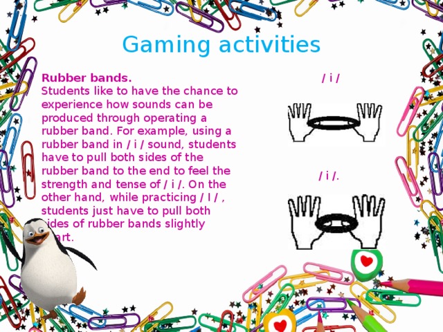 Gaming activities   Rubber bands.  / i / Students like to have the chance to experience how sounds can be produced through operating a rubber band. For example, using a rubber band in / i / sound, students have to pull both sides of the rubber band to the end to feel the strength and tense of / i /. On the other hand, while practicing / I / , students just have to pull both sides of rubber bands slightly apart. / i /.  