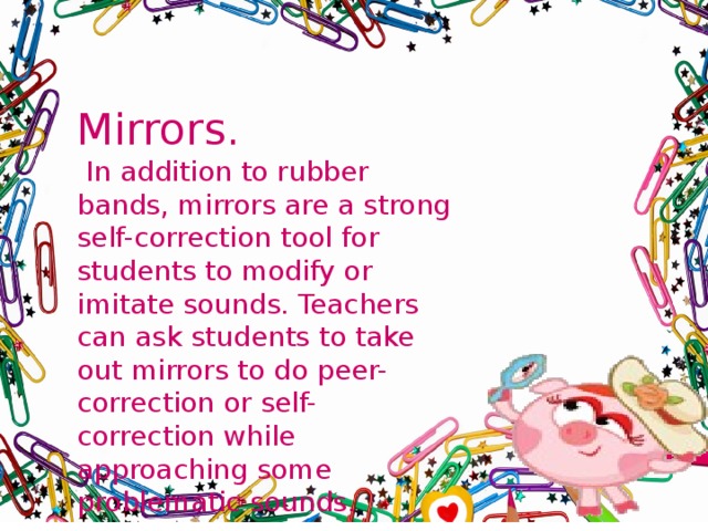 Mirrors.  In addition to rubber bands, mirrors are a strong self-correction tool for students to modify or imitate sounds. Teachers can ask students to take out mirrors to do peer-correction or self-correction while approaching some problematic sounds. 