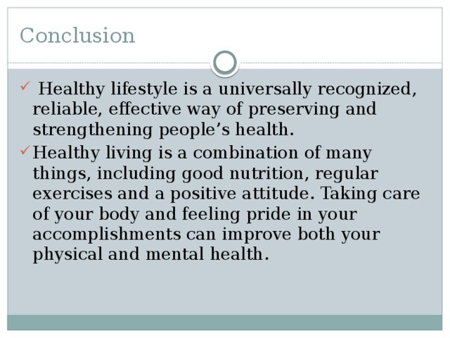 Conclusion  Healthy lifestyle is a universally recognized, reliable, effective way of preserving and strengthening people’s health. Healthy living is a combination of many things, including good nutrition, regular exercises and a positive attitude. Taking care of your body and feeling pride in your accomplishments can improve both your physical and mental health. 