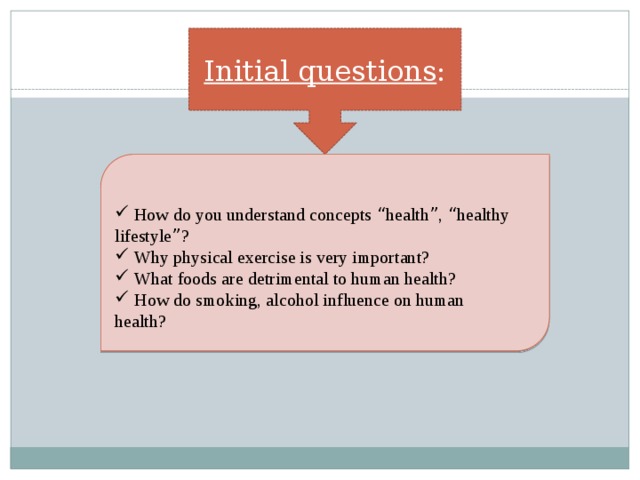 Initial questions :  How do you understand concepts “ health ” , “ healthy lifestyle ” ?  Why physical exercise is very important?   What foods are detrimental to human health?  How do smoking, alcohol influence on human health? 