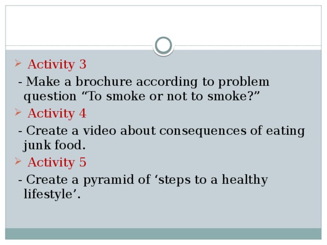  Activity 3  - Make a brochure according to problem question “To smoke or not to smoke?”  Activity 4  - Create a video about consequences of eating junk food.  Activity 5  - Create a pyramid of ‘steps to a healthy lifestyle’. 