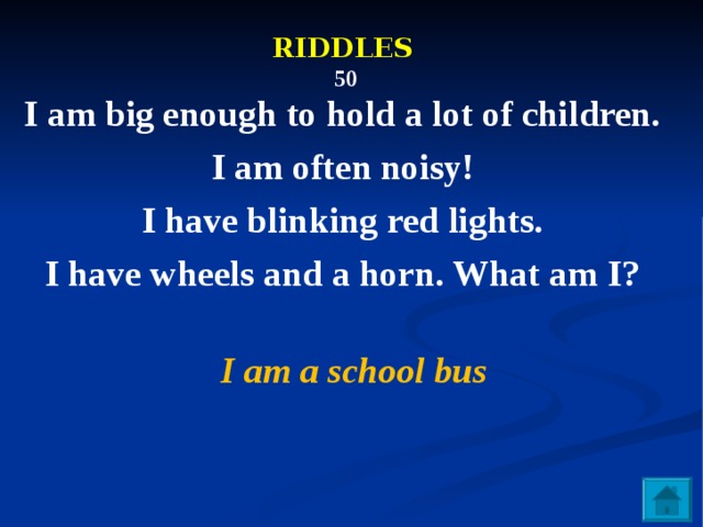 RIDDLES   50  I am big enough to hold a lot of children. I am often noisy! I have blinking red lights. I have wheels and a horn. What am I?  I am a school bus 