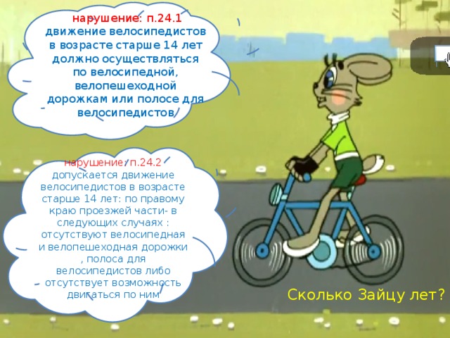  нарушение: п.24.1 движение велосипедистов в возрасте старше 14 лет должно осуществляться по велосипедной, велопешеходной дорожкам или полосе для велосипедистов нарушение: п.24.2 допускается движение велосипедистов в возрасте старше 14 лет: по правому краю проезжей части- в следующих случаях : отсутствуют велосипедная и велопешеходная дорожки , полоса для велосипедистов либо отсутствует возможность двигаться по ним Сколько Зайцу лет? 